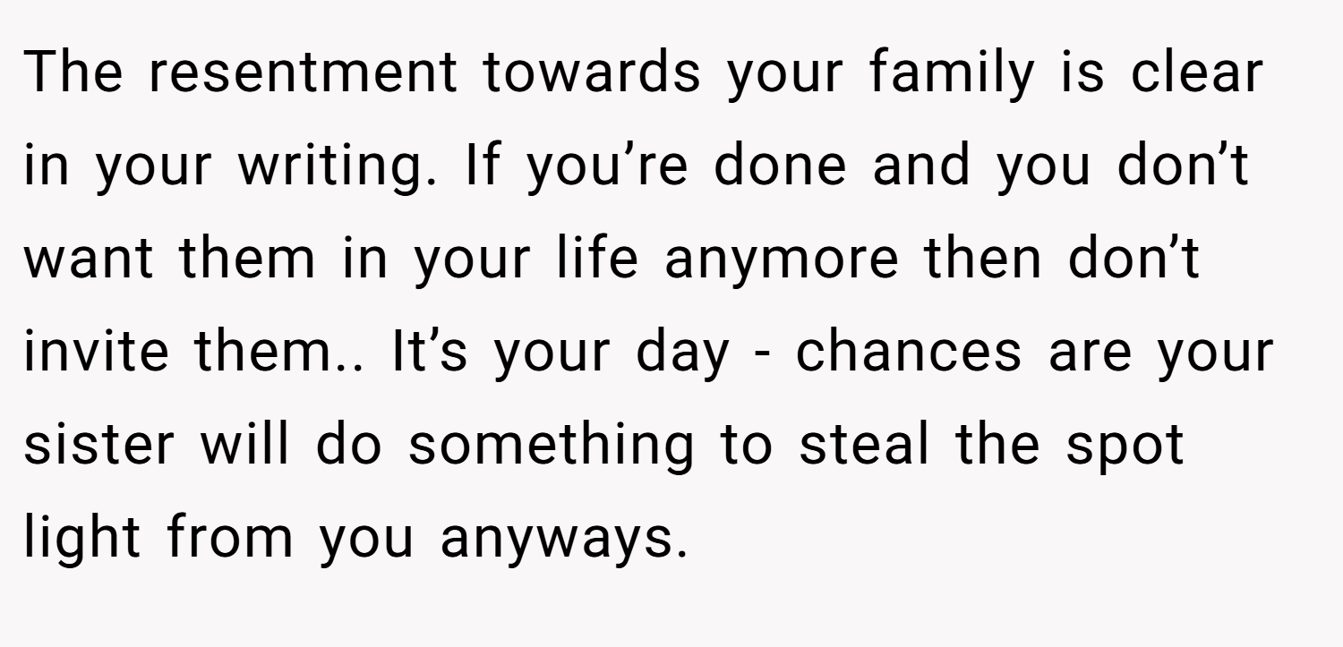 The resentment towards your family is clear in your writing. If you’re done and you don’t want them in your life anymore then don’t invite them.. It’s your day - chances are your sister will do something to steal the spot light from you anyways.