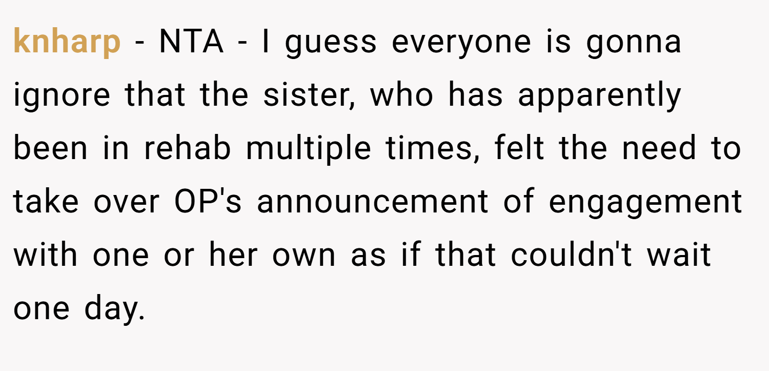 knharp − NTA - I guess everyone is gonna ignore that the sister, who has apparently been in rehab multiple times, felt the need to take over OP's announcement of engagement with one or her own as if that couldn't wait one day.