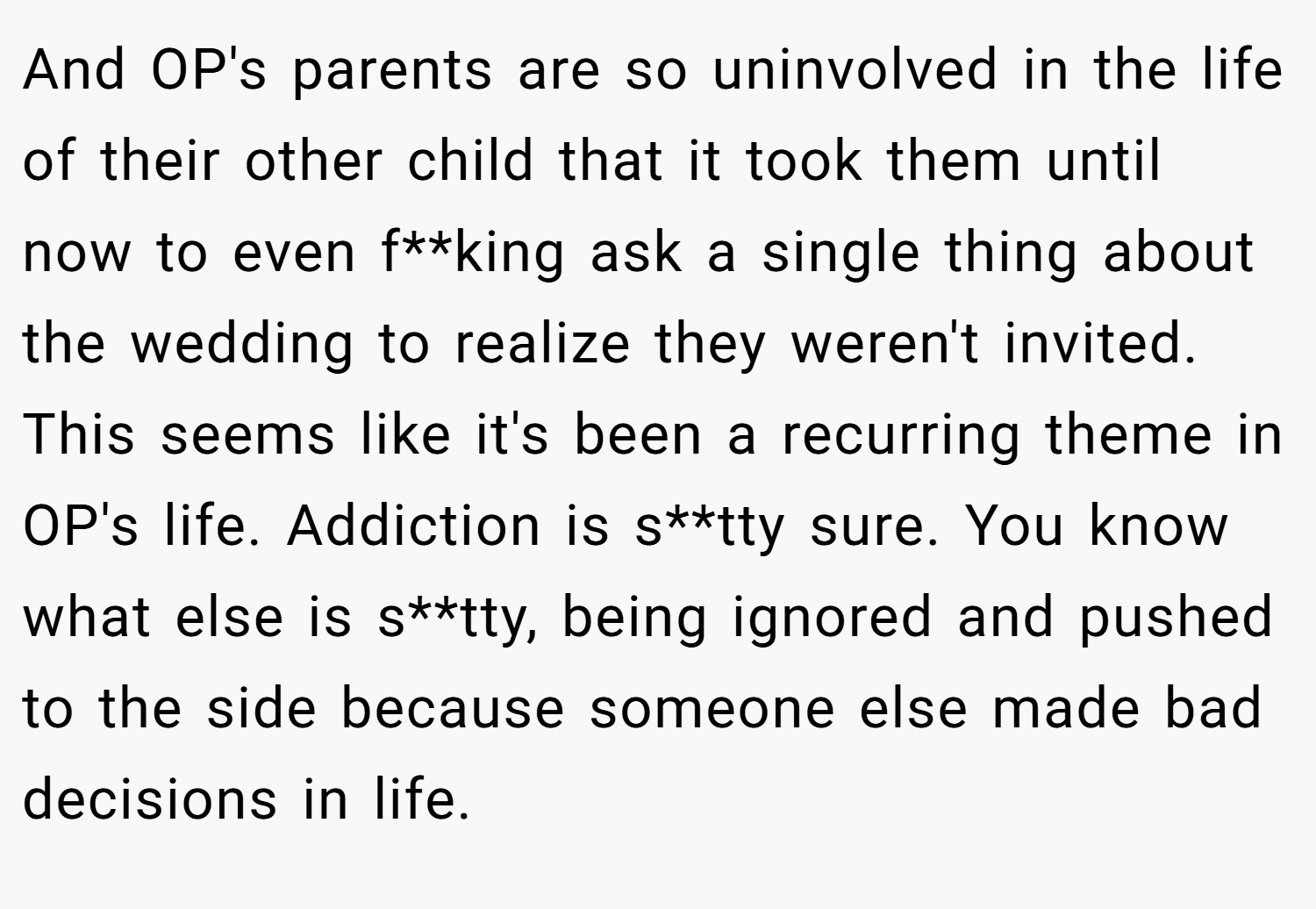 And OP's parents are so uninvolved in the life of their other child that it took them until now to even f**king ask a single thing about the wedding to realize they weren't invited. This seems like it's been a recurring theme in OP's life. Addiction is s**tty sure. You know what else is s**tty, being ignored and pushed to the side because someone else made bad decisions in life.