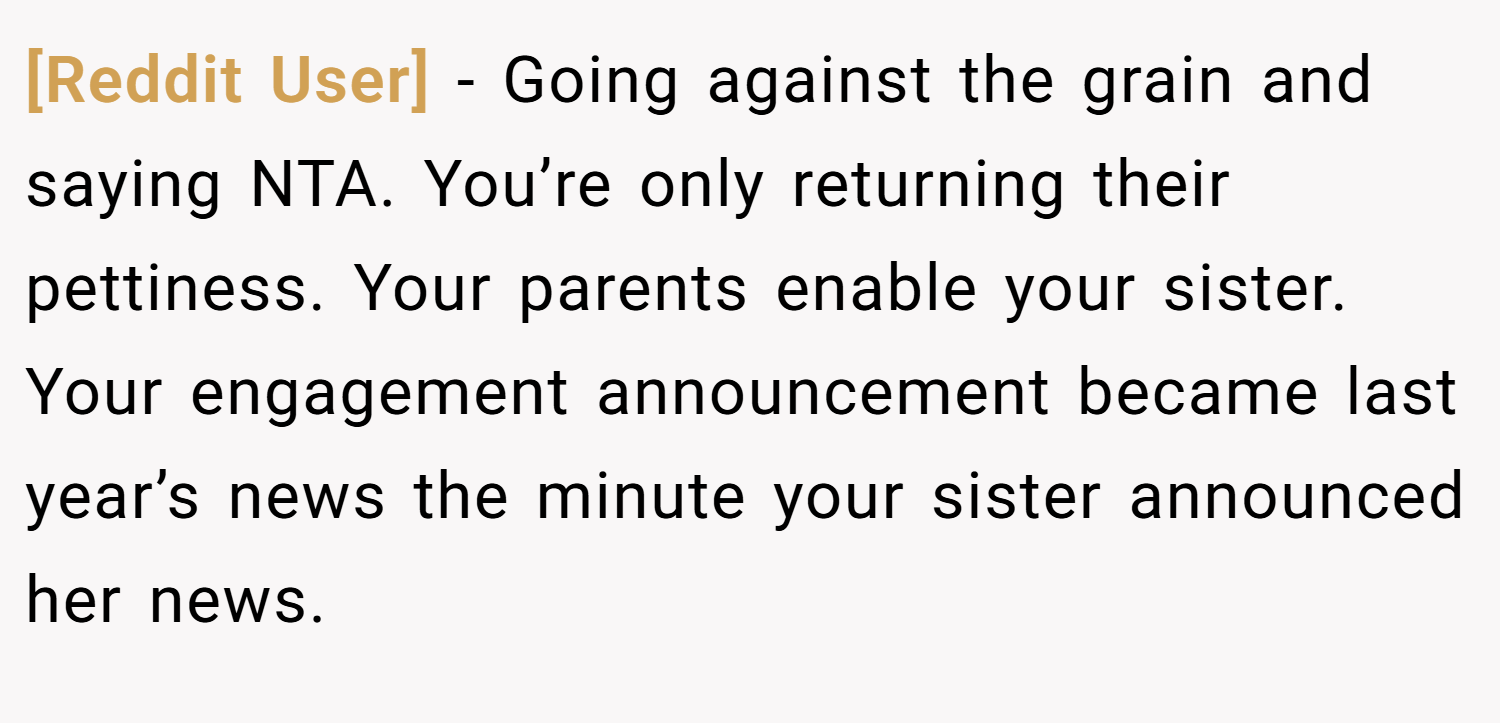 [Reddit User] − Going against the grain and saying NTA. You’re only returning their pettiness. Your parents enable your sister. Your engagement announcement became last year’s news the minute your sister announced her news.