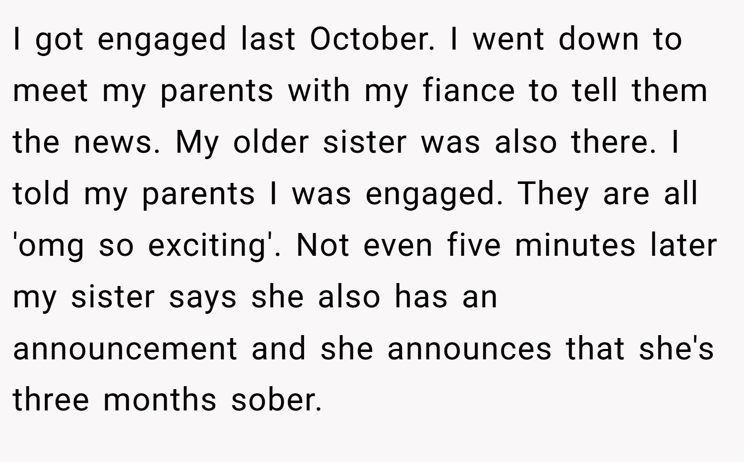 I got engaged last October. I went down to meet my parents with my fiance to tell them the news. My older sister was also there. I told my parents I was engaged. They are all 'omg so exciting'. Not even five minutes later my sister says she also has an announcement and she announces that she's three months sober.