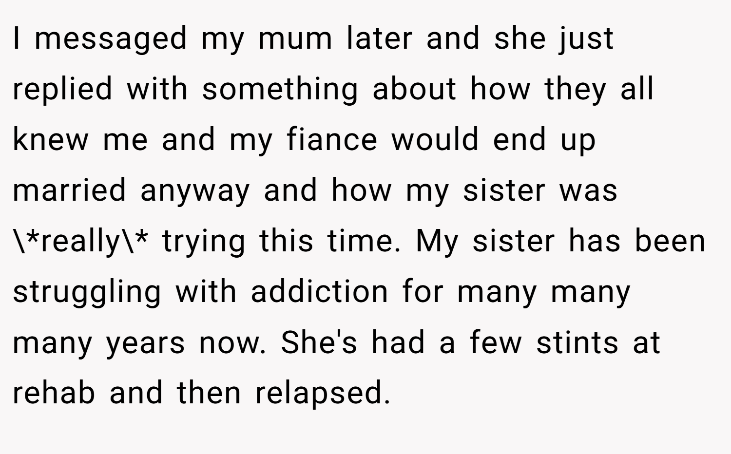 I messaged my mum later and she just replied with something about how they all knew me and my fiance would end up married anyway and how my sister was \*really\* trying this time. My sister has been struggling with addiction for many many many years now. She's had a few stints at rehab and then relapsed.