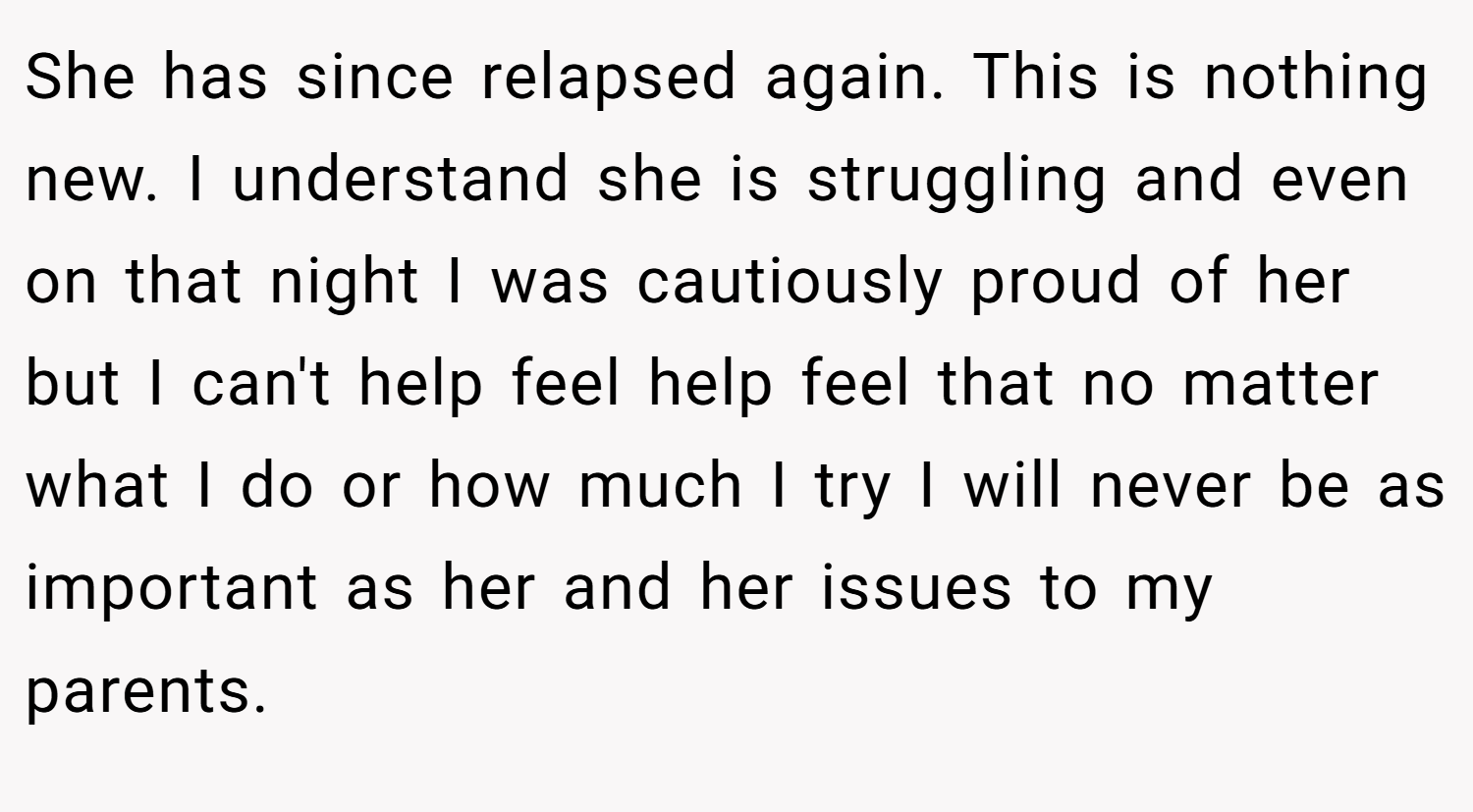 She has since relapsed again. This is nothing new. I understand she is struggling and even on that night I was cautiously proud of her but I can't help feel help feel that no matter what I do or how much I try I will never be as important as her and her issues to my parents.