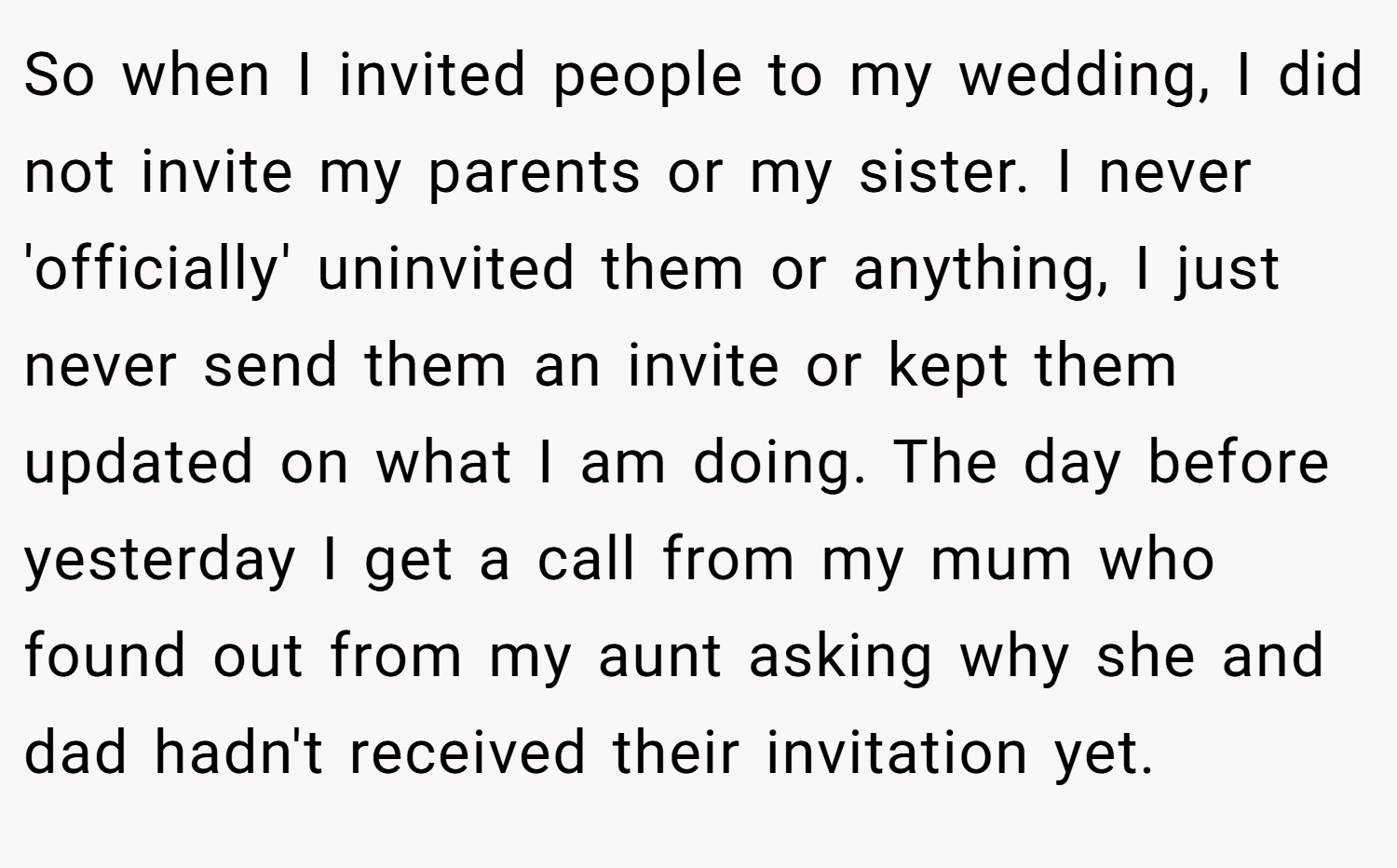 So when I invited people to my wedding, I did not invite my parents or my sister. I never 'officially' uninvited them or anything, I just never send them an invite or kept them updated on what I am doing. The day before yesterday I get a call from my mum who found out from my aunt asking why she and dad hadn't received their invitation yet.