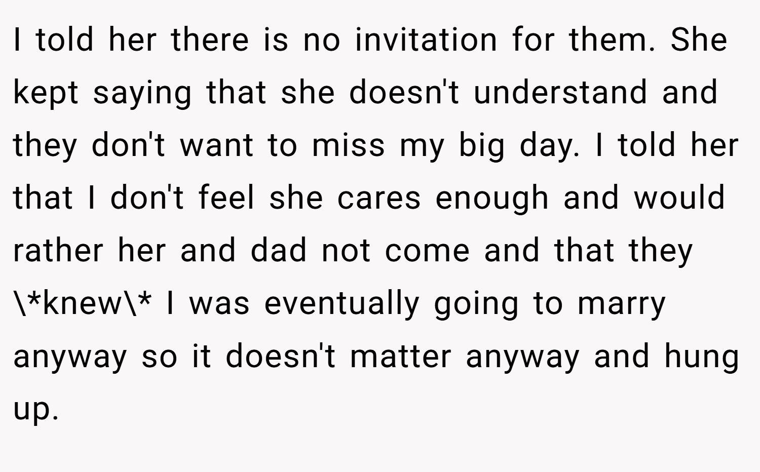 I told her there is no invitation for them. She kept saying that she doesn't understand and they don't want to miss my big day. I told her that I don't feel she cares enough and would rather her and dad not come and that they \*knew\* I was eventually going to marry anyway so it doesn't matter anyway and hung up.