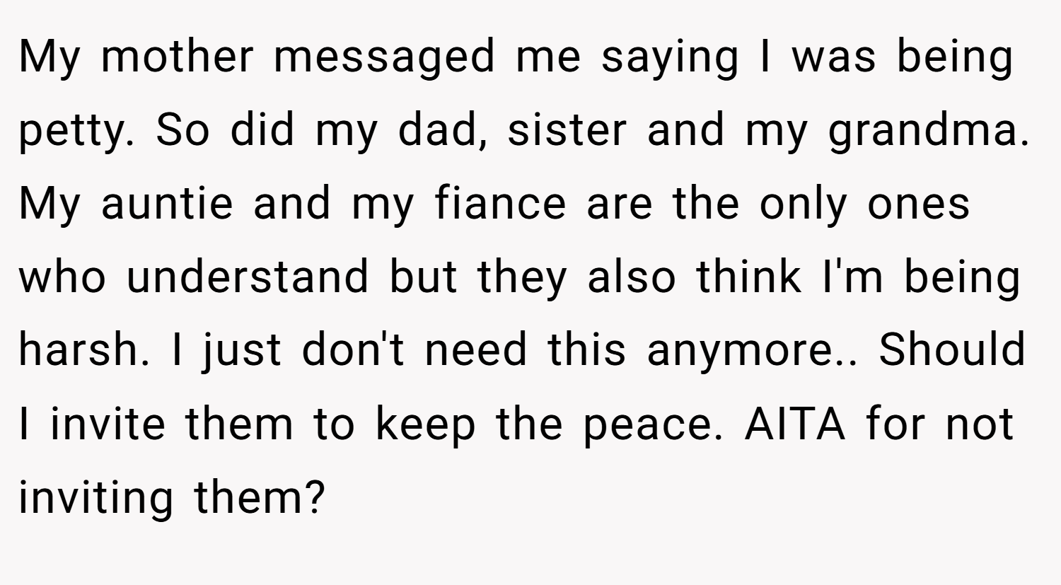 My mother messaged me saying I was being petty. So did my dad, sister and my grandma. My auntie and my fiance are the only ones who understand but they also think I'm being harsh. I just don't need this anymore.. Should I invite them to keep the peace. AITA for not inviting them?