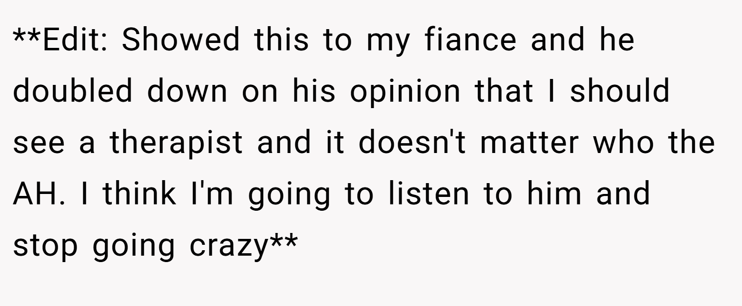 **Edit: Showed this to my fiance and he doubled down on his opinion that I should see a therapist and it doesn't matter who the AH. I think I'm going to listen to him and stop going crazy**