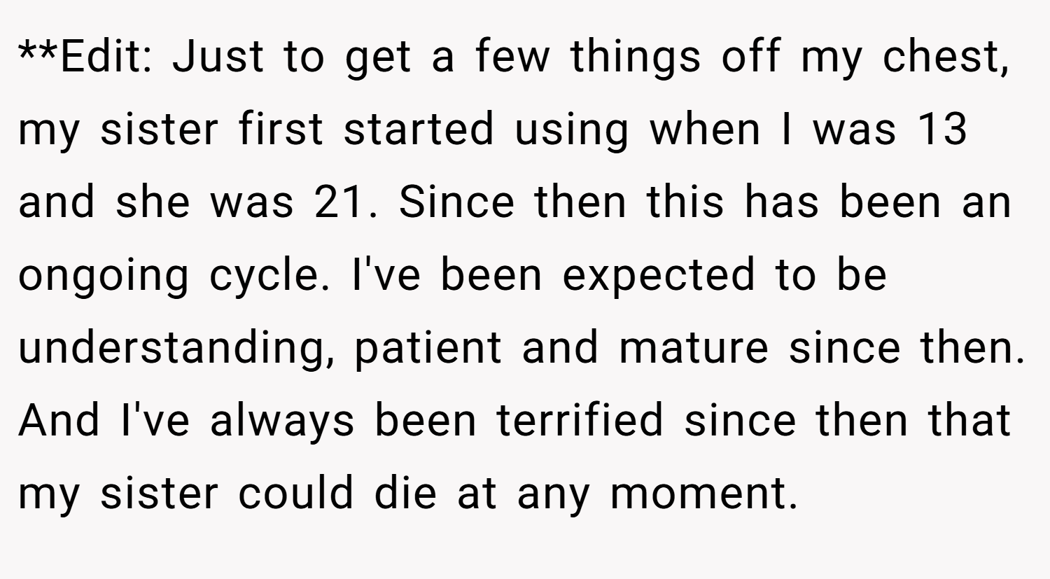 **Edit: Just to get a few things off my chest, my sister first started using when I was 13 and she was 21. Since then this has been an ongoing cycle. I've been expected to be understanding, patient and mature since then. And I've always been terrified since then that my sister could die at any moment.