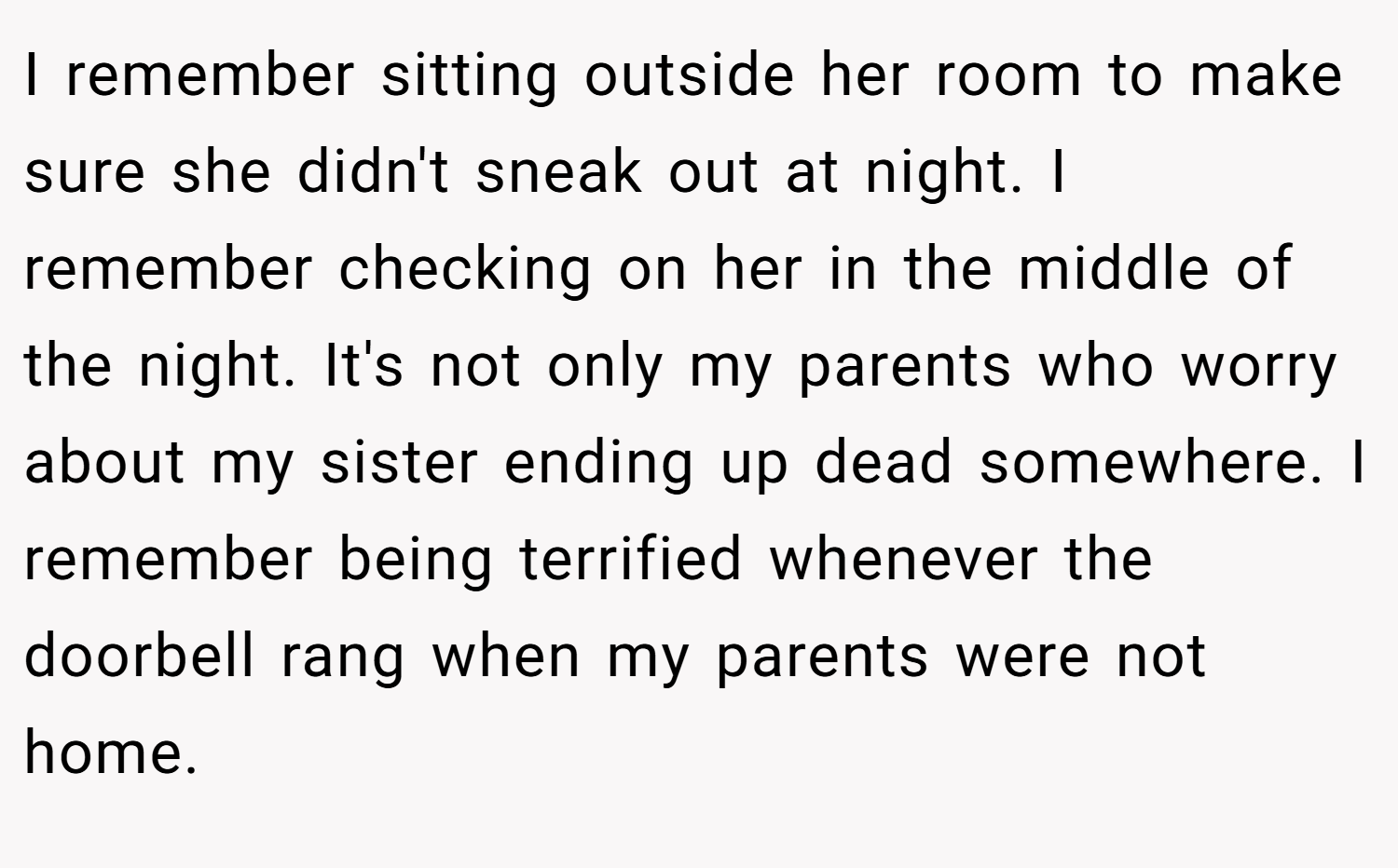 I remember sitting outside her room to make sure she didn't sneak out at night. I remember checking on her in the middle of the night. It's not only my parents who worry about my sister ending up dead somewhere. I remember being terrified whenever the doorbell rang when my parents were not home.