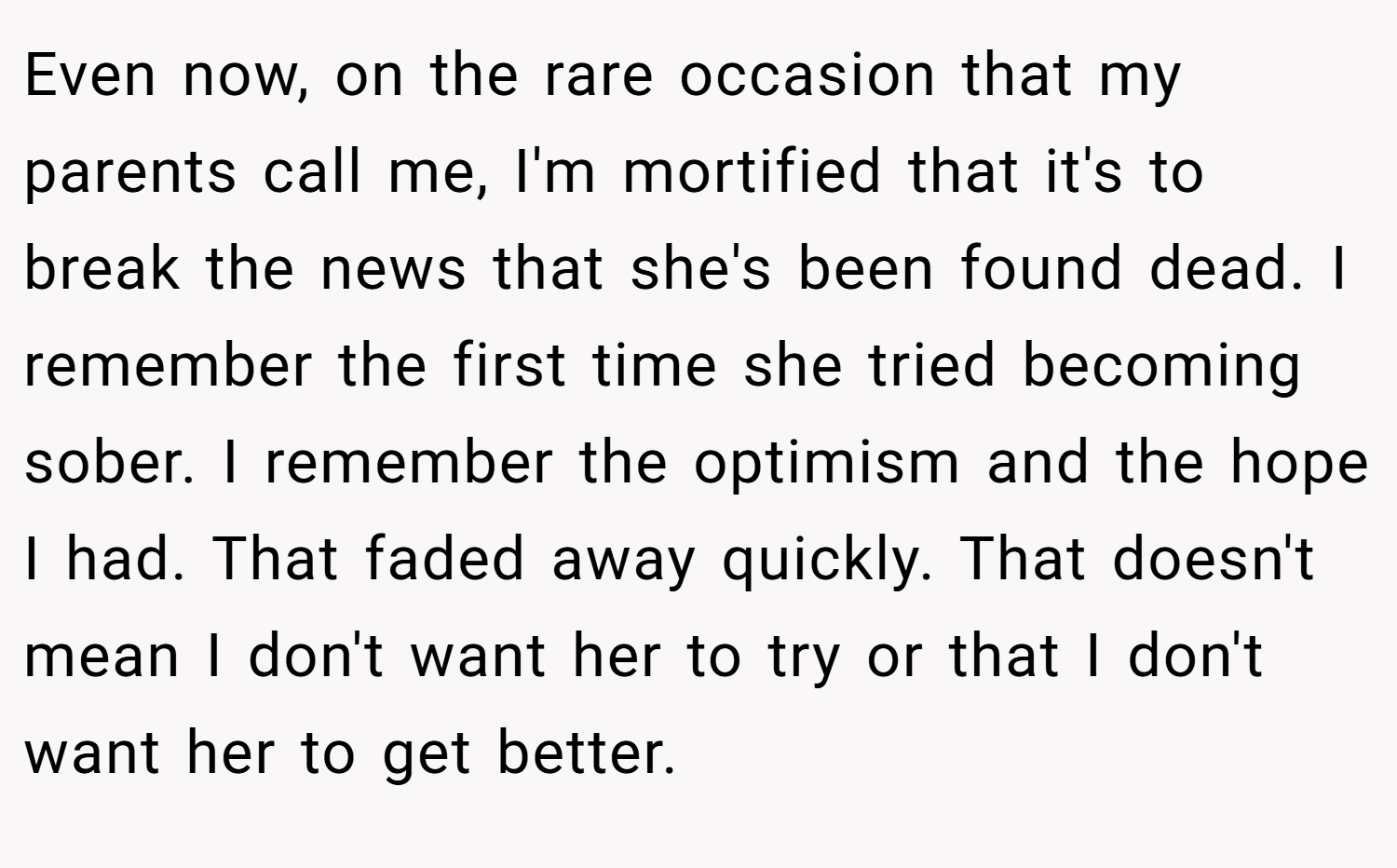 Even now, on the rare occasion that my parents call me, I'm mortified that it's to break the news that she's been found dead. I remember the first time she tried becoming sober. I remember the optimism and the hope I had. That faded away quickly. That doesn't mean I don't want her to try or that I don't want her to get better.