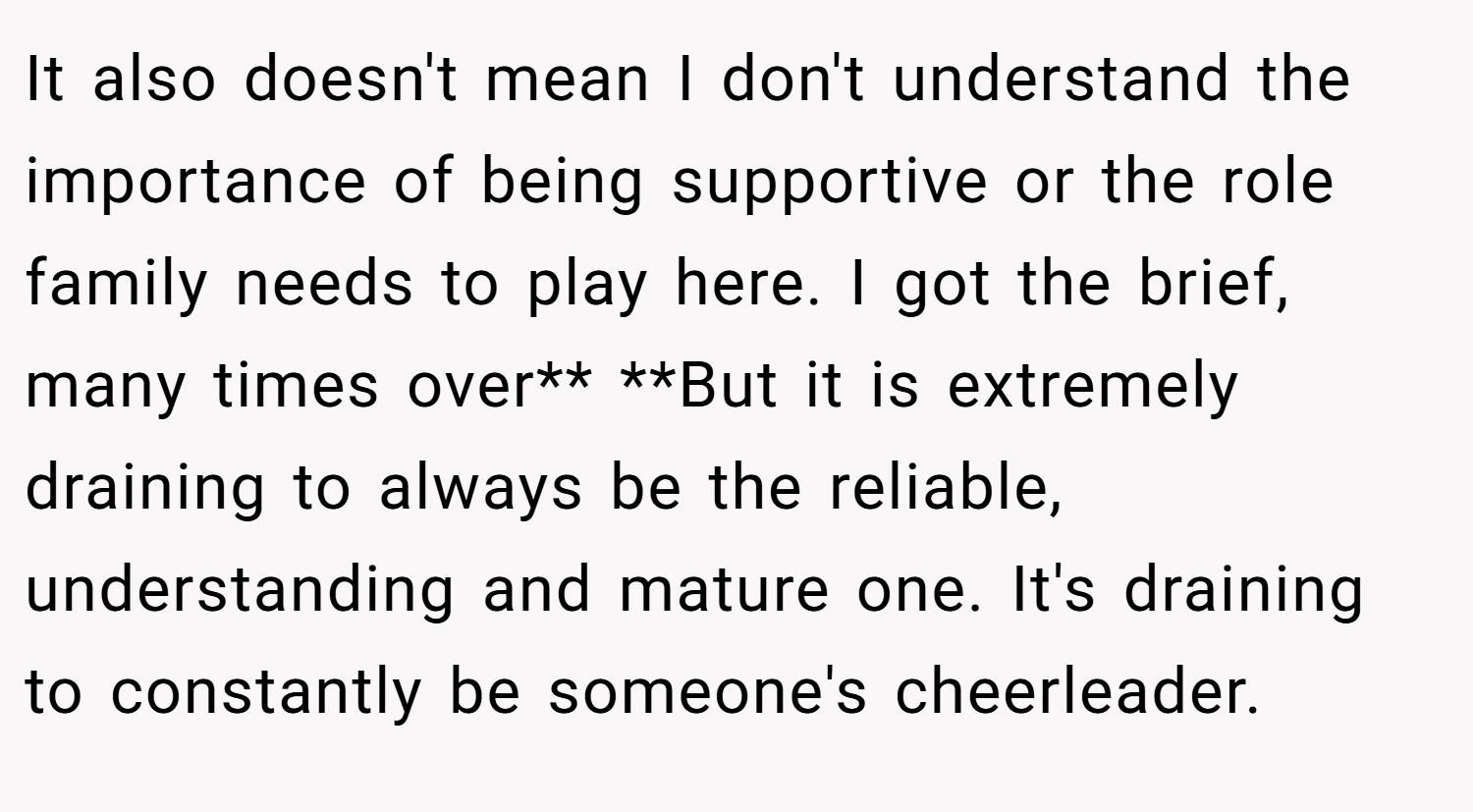It also doesn't mean I don't understand the importance of being supportive or the role family needs to play here. I got the brief, many times over** **But it is extremely draining to always be the reliable, understanding and mature one. It's draining to constantly be someone's cheerleader.