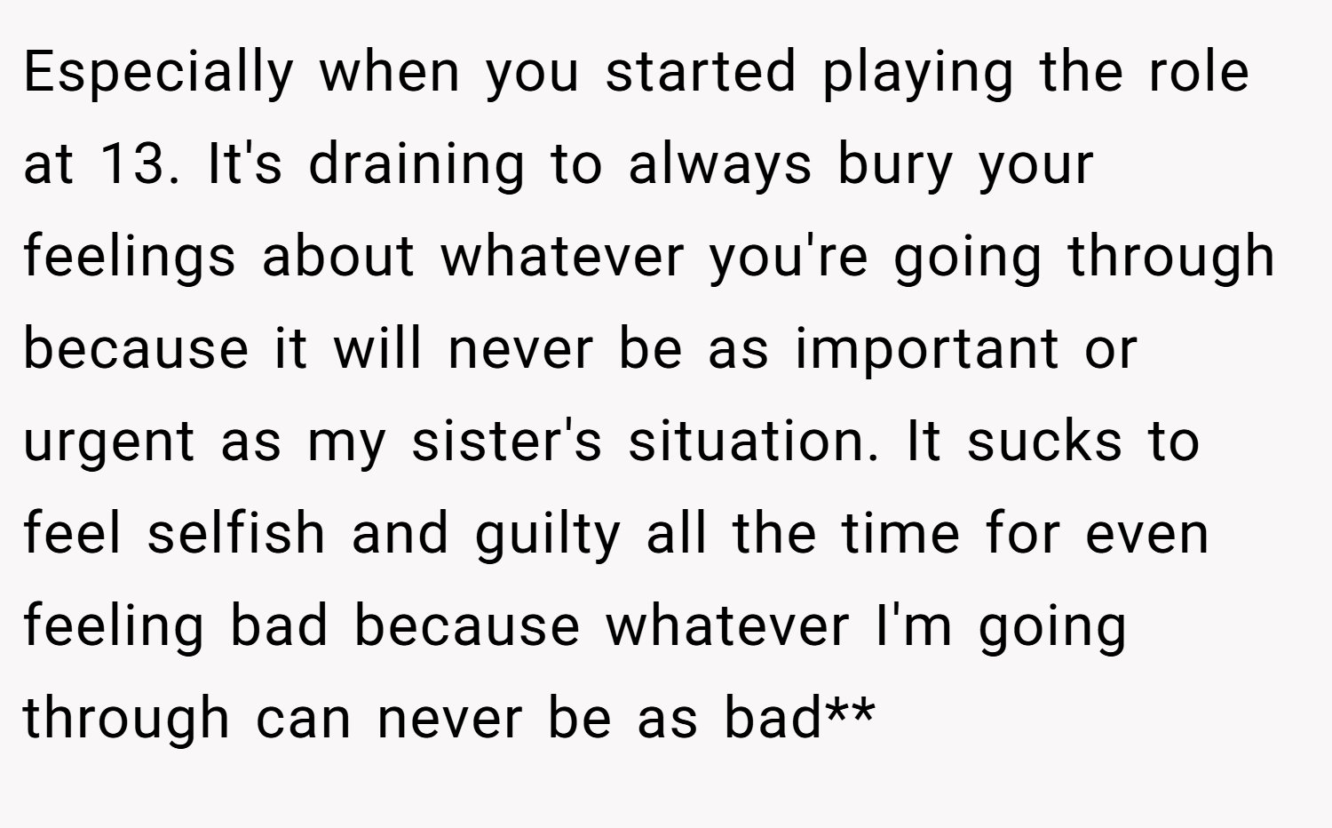 Especially when you started playing the role at 13. It's draining to always bury your feelings about whatever you're going through because it will never be as important or urgent as my sister's situation. It sucks to feel selfish and guilty all the time for even feeling bad because whatever I'm going through can never be as bad**