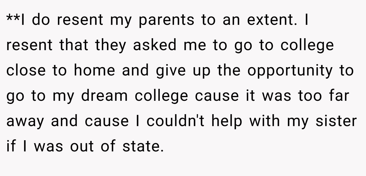 **I do resent my parents to an extent. I resent that they asked me to go to college close to home and give up the opportunity to go to my dream college cause it was too far away and cause I couldn't help with my sister if I was out of state.