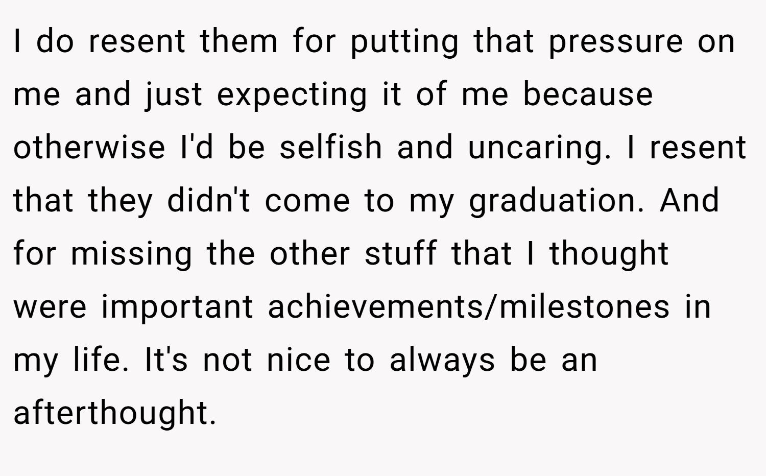 I do resent them for putting that pressure on me and just expecting it of me because otherwise I'd be selfish and uncaring. I resent that they didn't come to my graduation. And for missing the other stuff that I thought were important achievements/milestones in my life. It's not nice to always be an afterthought.
