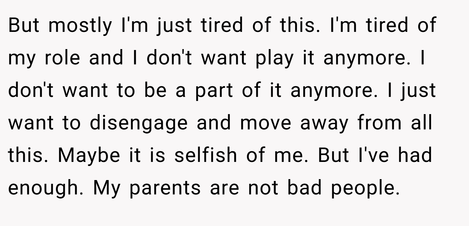But mostly I'm just tired of this. I'm tired of my role and I don't want play it anymore. I don't want to be a part of it anymore. I just want to disengage and move away from all this. Maybe it is selfish of me. But I've had enough. My parents are not bad people.
