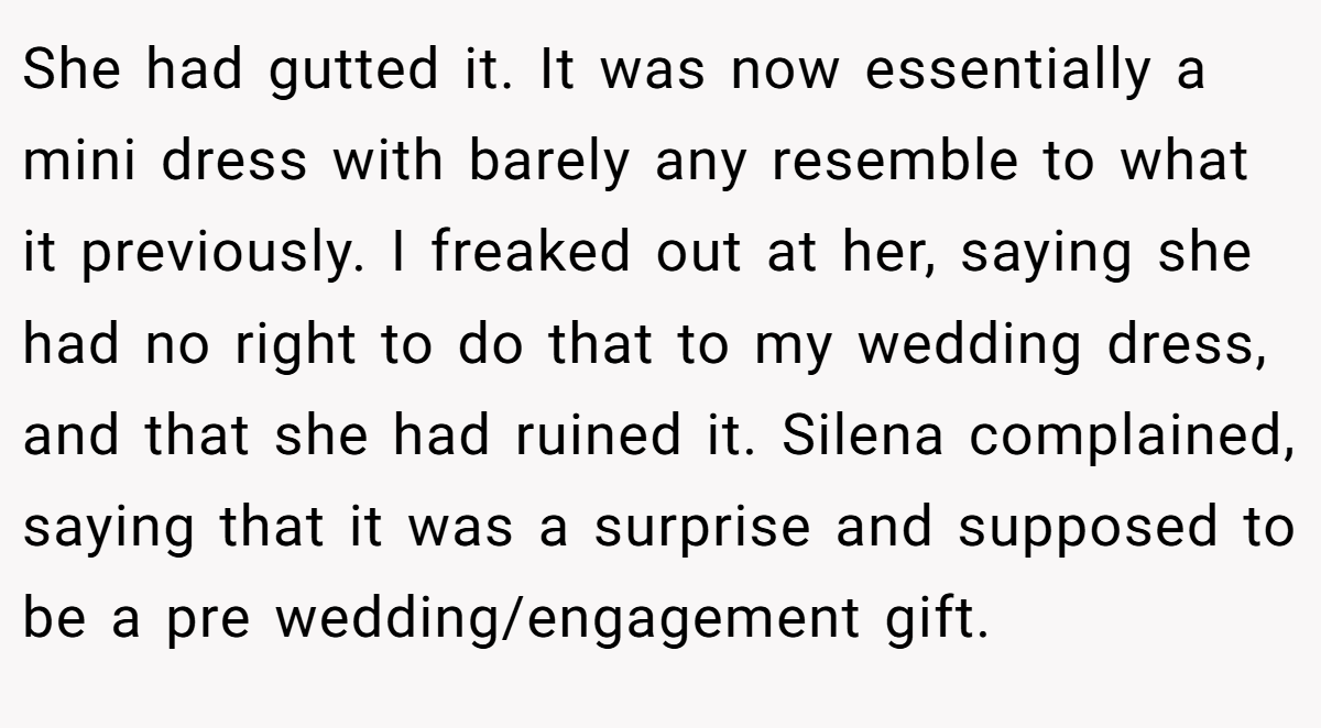 She had gutted it. It was now essentially a mini dress with barely any resemble to what it previously. I freaked out at her, saying she had no right to do that to my wedding dress, and that she had ruined it. Silena complained, saying that it was a surprise and supposed to be a pre wedding/engagement gift.