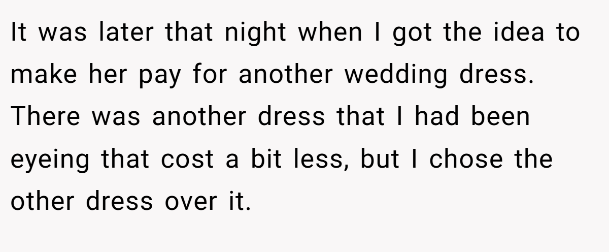It was later that night when I got the idea to make her pay for another wedding dress. There was another dress that I had been eyeing that cost a bit less, but I chose the other dress over it.