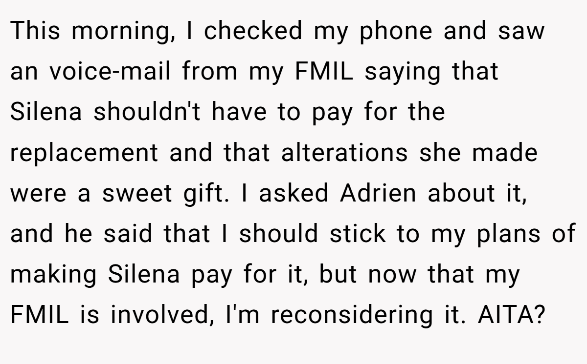 This morning, I checked my phone and saw an voice-mail from my FMIL saying that Silena shouldn't have to pay for the replacement and that alterations she made were a sweet gift. I asked Adrien about it, and he said that I should stick to my plans of making Silena pay for it, but now that my FMIL is involved, I'm reconsidering it. AITA?