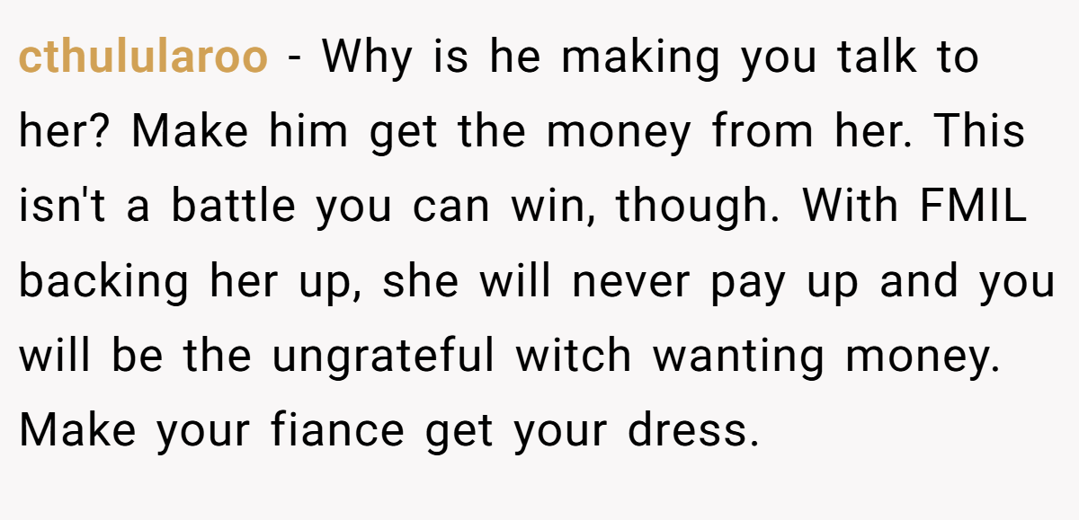 cthulularoo − Why is he making you talk to her? Make him get the money from her. This isn't a battle you can win, though. With FMIL backing her up, she will never pay up and you will be the ungrateful witch wanting money. Make your fiance get your dress.