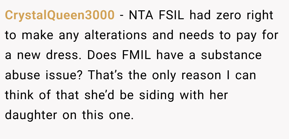 CrystalQueen3000 − NTA FSIL had zero right to make any alterations and needs to pay for a new dress. Does FMIL have a substance abuse issue? That’s the only reason I can think of that she’d be siding with her daughter on this one.