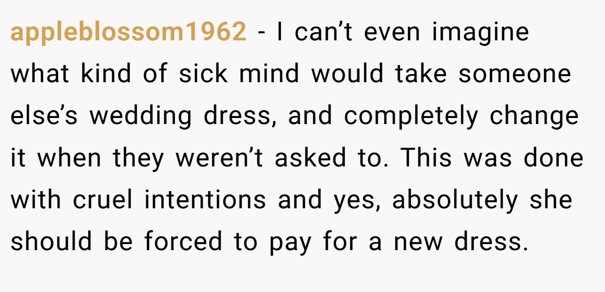 appleblossom1962 − I can’t even imagine what kind of sick mind would take someone else’s wedding dress, and completely change it when they weren’t asked to. This was done with cruel intentions and yes, absolutely she should be forced to pay for a new dress.