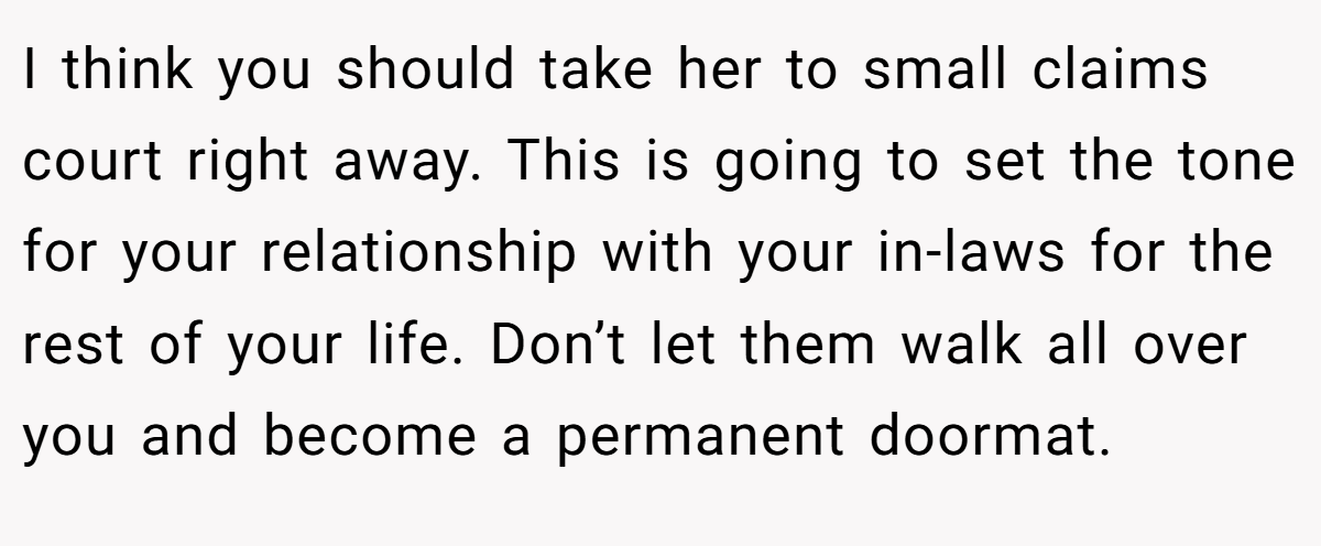 I think you should take her to small claims court right away. This is going to set the tone for your relationship with your in-laws for the rest of your life. Don’t let them walk all over you and become a permanent doormat.