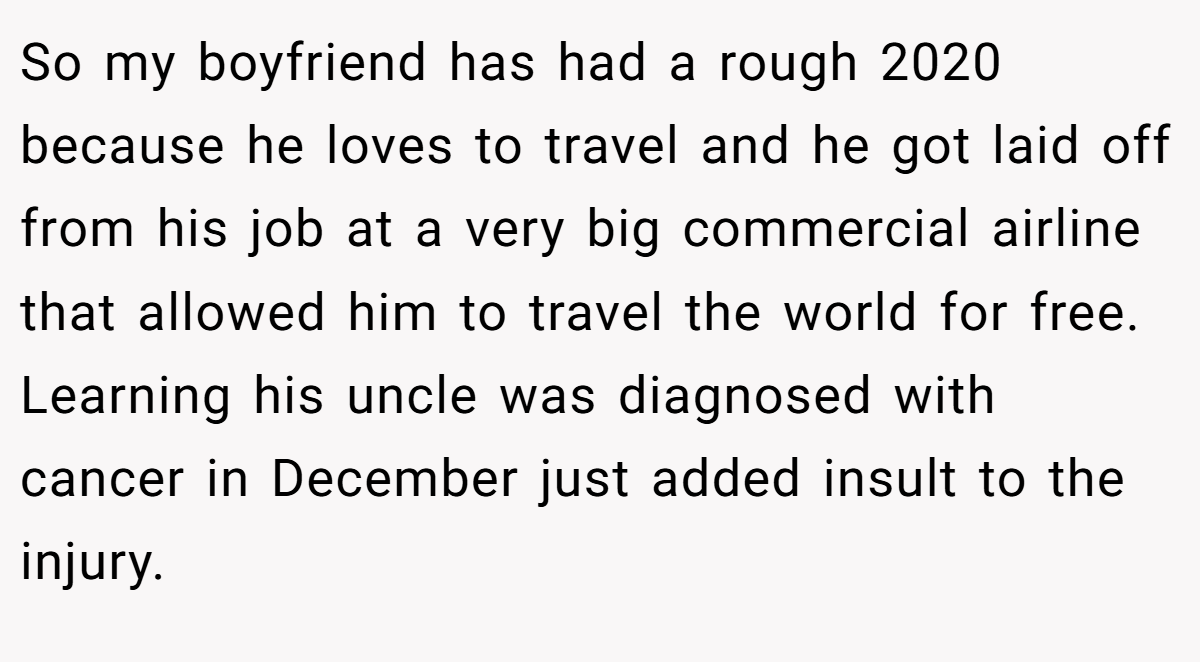 So my boyfriend has had a rough 2020 because he loves to travel and he got laid off from his job at a very big commercial airline that allowed him to travel the world for free. Learning his uncle was diagnosed with cancer in December just added insult to the injury.