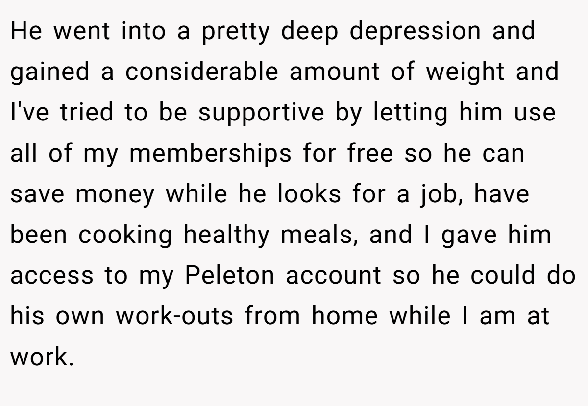 He went into a pretty deep depression and gained a considerable amount of weight and I've tried to be supportive by letting him use all of my memberships for free so he can save money while he looks for a job, have been cooking healthy meals, and I gave him access to my Peleton account so he could do his own work-outs from home while I am at work.