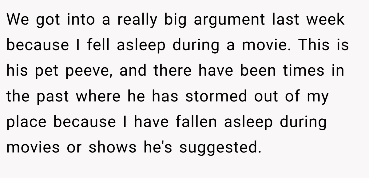 We got into a really big argument last week because I fell asleep during a movie. This is his pet peeve, and there have been times in the past where he has stormed out of my place because I have fallen asleep during movies or shows he's suggested.
