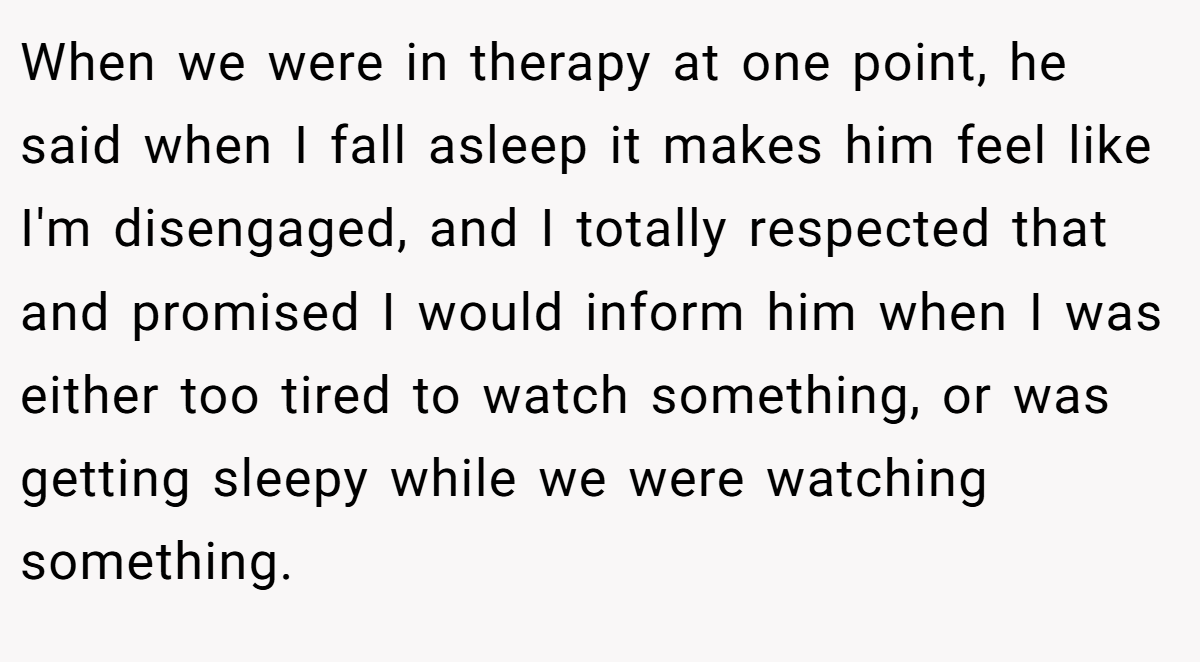 When we were in therapy at one point, he said when I fall asleep it makes him feel like I'm disengaged, and I totally respected that and promised I would inform him when I was either too tired to watch something, or was getting sleepy while we were watching something.