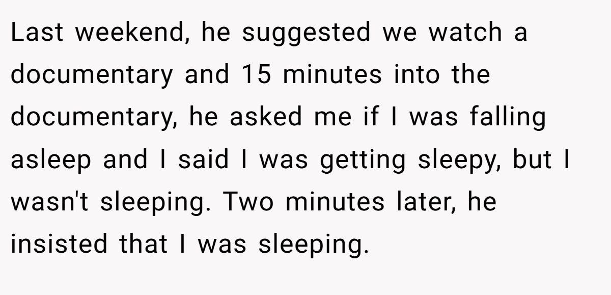 Last weekend, he suggested we watch a documentary and 15 minutes into the documentary, he asked me if I was falling asleep and I said I was getting sleepy, but I wasn't sleeping. Two minutes later, he insisted that I was sleeping.