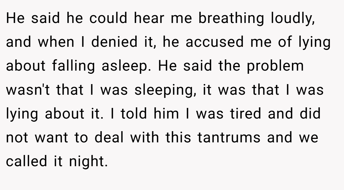 He said he could hear me breathing loudly, and when I denied it, he accused me of lying about falling asleep. He said the problem wasn't that I was sleeping, it was that I was lying about it. I told him I was tired and did not want to deal with this tantrums and we called it night.