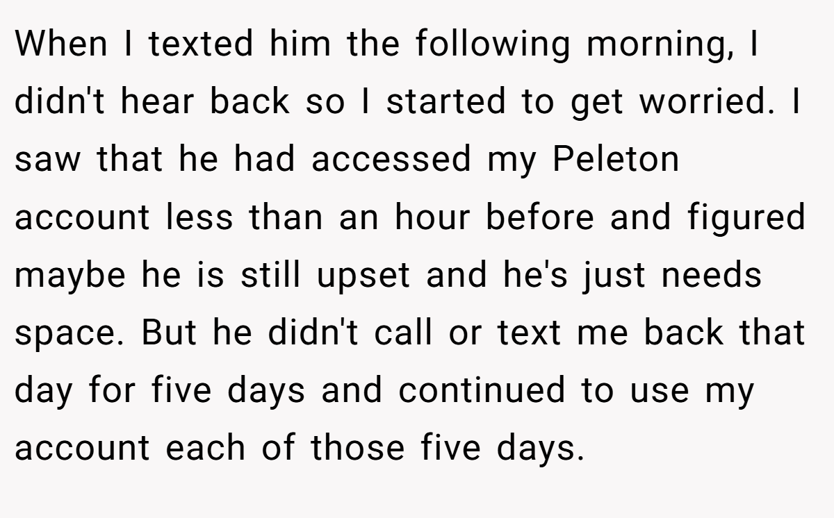 When I texted him the following morning, I didn't hear back so I started to get worried. I saw that he had accessed my Peleton account less than an hour before and figured maybe he is still upset and he's just needs space. But he didn't call or text me back that day for five days and continued to use my account each of those five days.