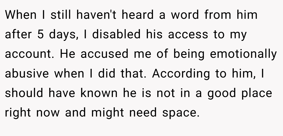 When I still haven't heard a word from him after 5 days, I disabled his access to my account. He accused me of being emotionally abusive when I did that. According to him, I should have known he is not in a good place right now and might need space.