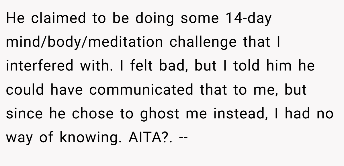 He claimed to be doing some 14-day mind/body/meditation challenge that I interfered with. I felt bad, but I told him he could have communicated that to me, but since he chose to ghost me instead, I had no way of knowing. AITA?. --