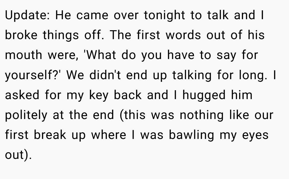Update: He came over tonight to talk and I broke things off. The first words out of his mouth were, 'What do you have to say for yourself?' We didn't end up talking for long. I asked for my key back and I hugged him politely at the end (this was nothing like our first break up where I was bawling my eyes out).