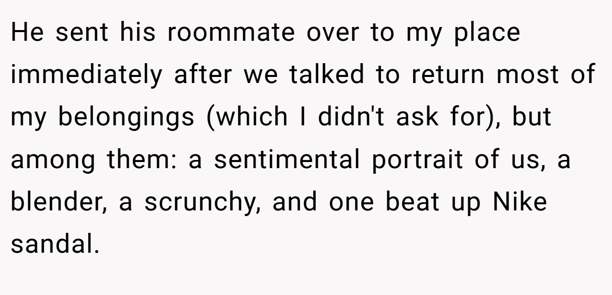 He sent his roommate over to my place immediately after we talked to return most of my belongings (which I didn't ask for), but among them: a sentimental portrait of us, a blender, a scrunchy, and one beat up Nike sandal.