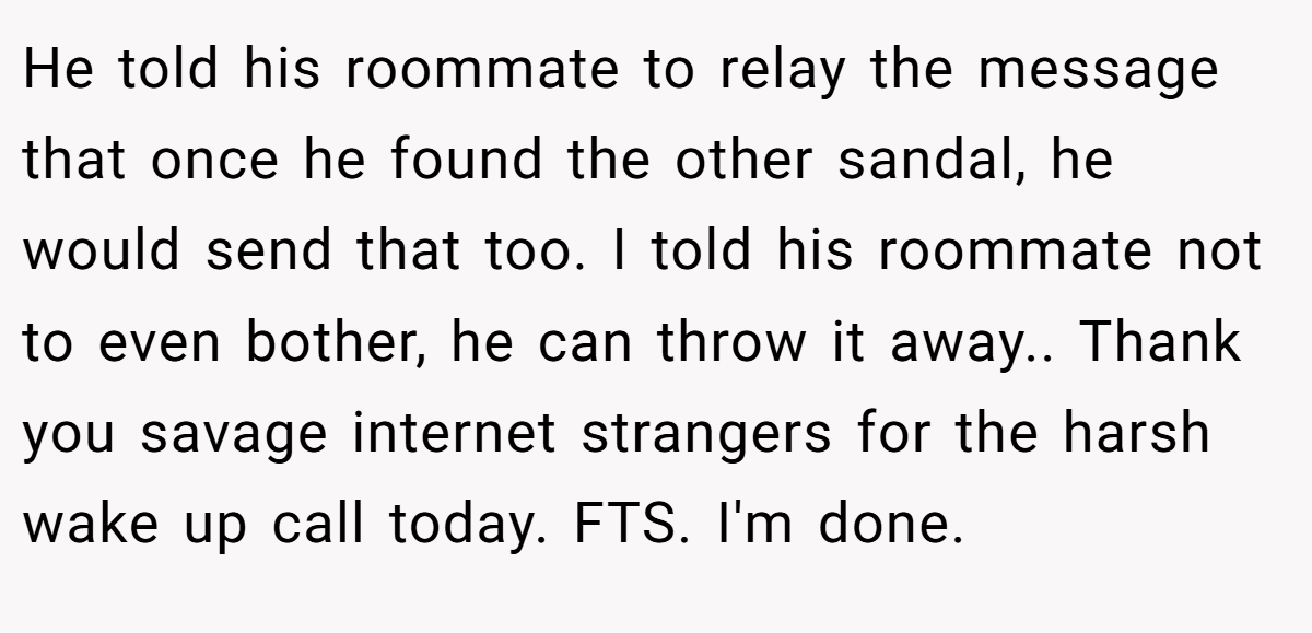 He told his roommate to relay the message that once he found the other sandal, he would send that too. I told his roommate not to even bother, he can throw it away.. Thank you savage internet strangers for the harsh wake up call today. FTS. I'm done.