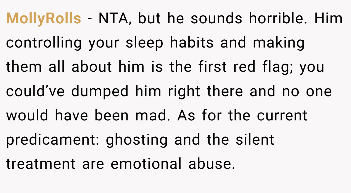 MollyRolls - NTA, but he sounds horrible. Him controlling your sleep habits and making them all about him is the first red flag; you could’ve dumped him right there and no one would have been mad. As for the current predicament: ghosting and the silent treatment are emotional abuse.