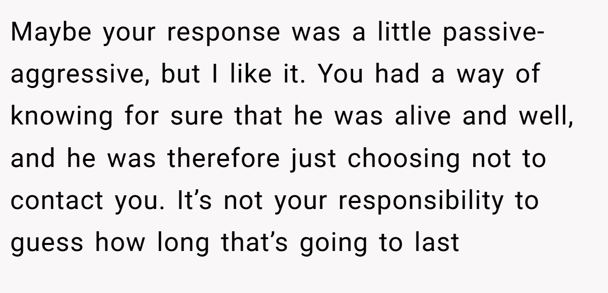 Maybe your response was a little passive-aggressive, but I like it. You had a way of knowing for sure that he was alive and well, and he was therefore just choosing not to contact you. It’s not your responsibility to guess how long that’s going to last