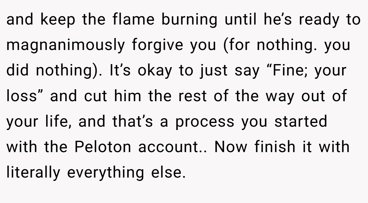 and keep the flame burning until he’s ready to magnanimously forgive you (for nothing. you did nothing). It’s okay to just say “Fine; your loss” and cut him the rest of the way out of your life, and that’s a process you started with the Peloton account.. Now finish it with literally everything else.