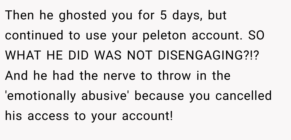 Then he ghosted you for 5 days, but continued to use your peleton account. SO WHAT HE DID WAS NOT DISENGAGING?!? And he had the nerve to throw in the 'emotionally abusive' because you cancelled his access to your account!