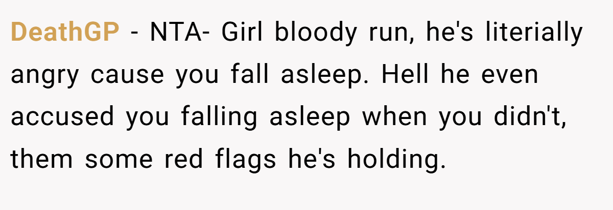 DeathGP - NTA- Girl bloody run, he's literially angry cause you fall asleep. Hell he even accused you falling asleep when you didn't, them some red flags he's holding.