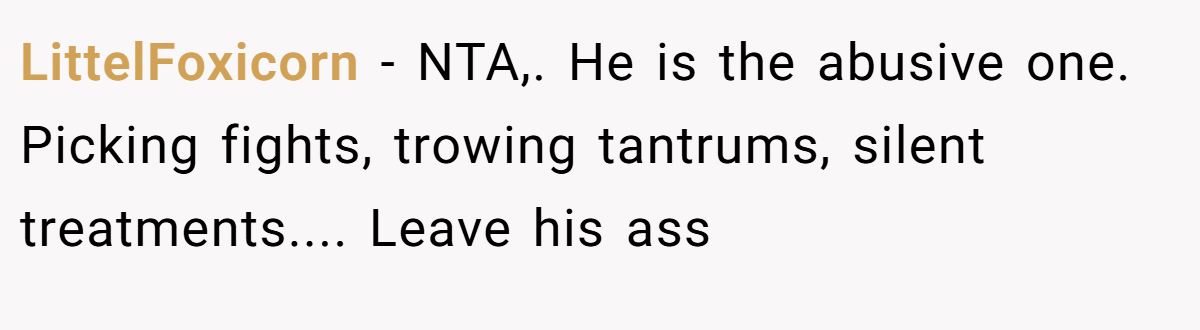 LittelFoxicorn - NTA,. He is the abusive one. Picking fights, trowing tantrums, silent treatments.... Leave his ass