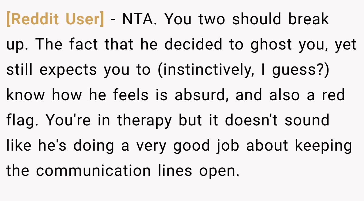 [Reddit User] - NTA. You two should break up. The fact that he decided to ghost you, yet still expects you to (instinctively, I guess?) know how he feels is absurd, and also a red flag. You're in therapy but it doesn't sound like he's doing a very good job about keeping the communication lines open.