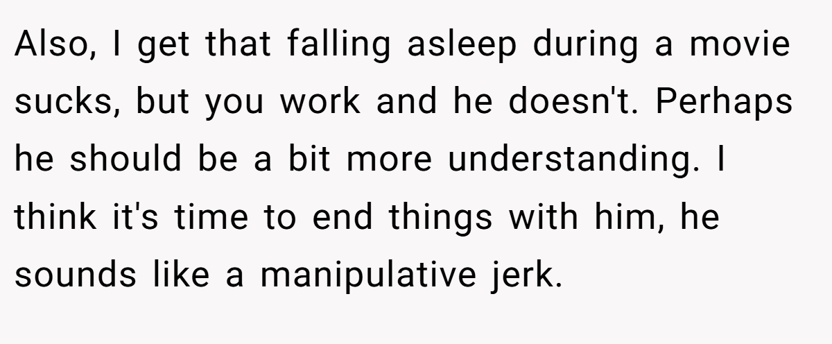 Also, I get that falling asleep during a movie sucks, but you work and he doesn't. Perhaps he should be a bit more understanding. I think it's time to end things with him, he sounds like a manipulative jerk.