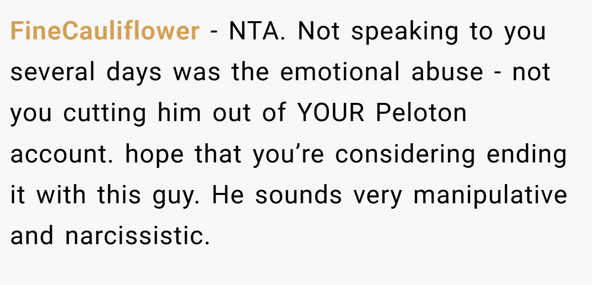 FineCauliflower - NTA. Not speaking to you several days was the emotional abuse - not you cutting him out of YOUR Peloton account. hope that you’re considering ending it with this guy. He sounds very manipulative and narcissistic.