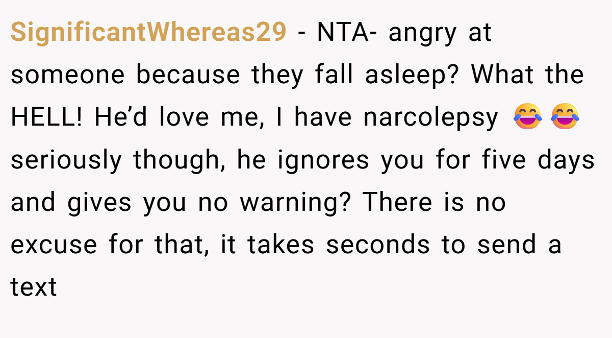 SignificantWhereas29 - NTA- angry at someone because they fall asleep? What the HELL! He’d love me, I have narcolepsy 😂😂 seriously though, he ignores you for five days and gives you no warning? There is no excuse for that, it takes seconds to send a text