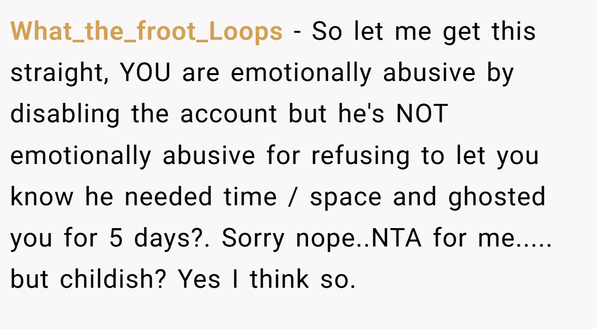 What_the_froot_Loops - So let me get this straight, YOU are emotionally abusive by disabling the account but he's NOT emotionally abusive for refusing to let you know he needed time / space and ghosted you for 5 days?. Sorry nope..NTA for me..... but childish? Yes I think so.
