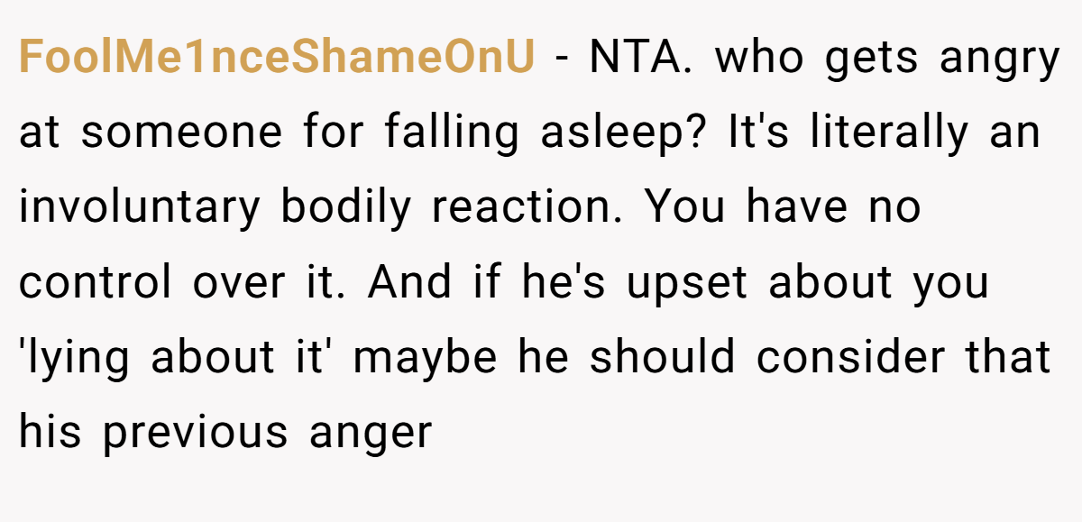 FoolMe1nceShameOnU - NTA. who gets angry at someone for falling asleep? It's literally an involuntary bodily reaction. You have no control over it. And if he's upset about you 'lying about it' maybe he should consider that his previous anger